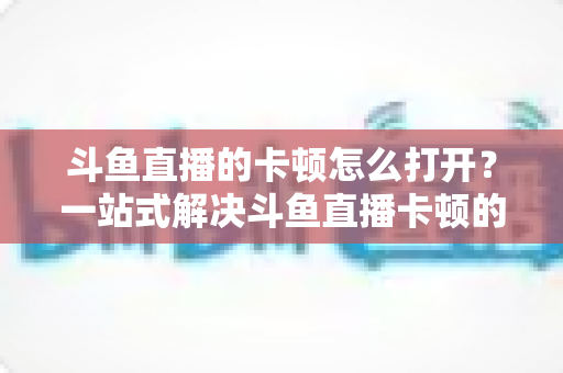 斗鱼直播的卡顿怎么打开?一站式解决斗鱼直播卡顿的完整设置教程与优化指南 斗鱼直播的卡顿怎么打开?一站式解决斗鱼直播卡顿的完整设置教程与优化指南