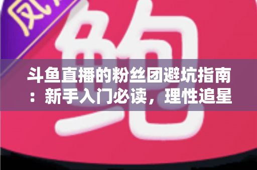 斗鱼直播的粉丝团避坑指南：新手入门必读，理性追星不踩雷