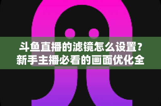 斗鱼直播的滤镜怎么设置？新手主播必看的画面优化全攻略