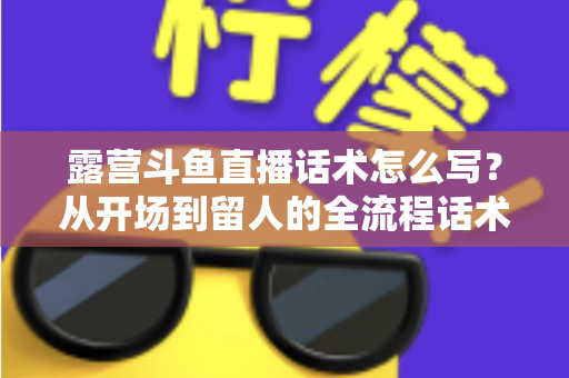 露营斗鱼直播话术怎么写?从开场到留人的全流程话术模板与实战技巧全解析 露营斗鱼直播话术怎么写?从开场到留人的全流程话术模板与实战技巧全解析