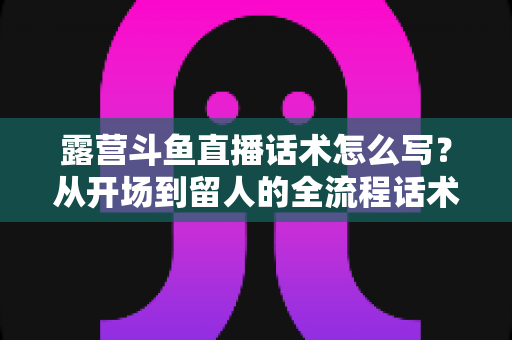 露营斗鱼直播话术怎么写?从开场到留人的全流程话术模板与实战技巧全解析 露营斗鱼直播话术怎么写?从开场到留人的全流程话术模板与实战技巧全解析