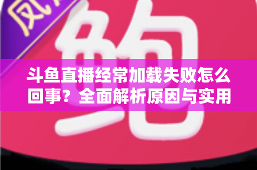 斗鱼直播经常加载失败怎么回事?全面解析原因与实用解决方法 斗鱼直播经常加载失败怎么回事?全面解析原因与实用解决方法