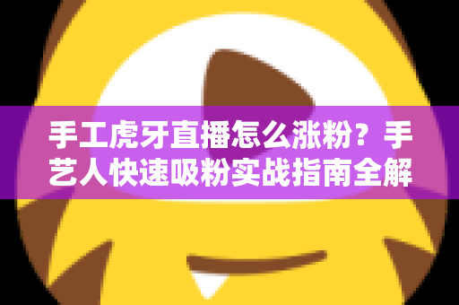 手工虎牙直播怎么涨粉？手艺人快速吸粉实战指南全解析