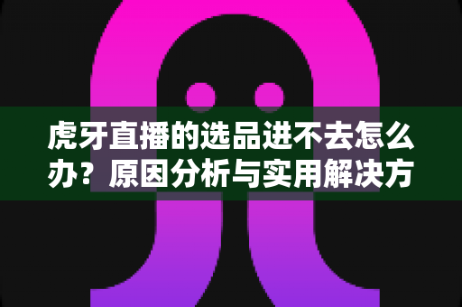 虎牙直播的选品进不去怎么办?原因分析与实用解决方法全指南 虎牙直播的选品进不去怎么办?原因分析与实用解决方法全指南
