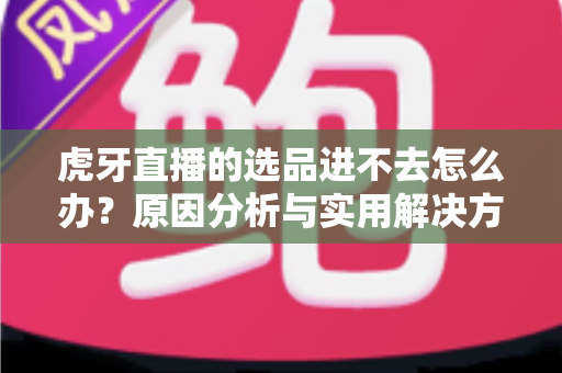 虎牙直播的选品进不去怎么办？原因分析与实用解决方法全指南