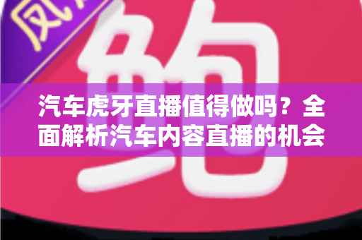 汽车虎牙直播值得做吗？全面解析汽车内容直播的机会、挑战与变现前景
