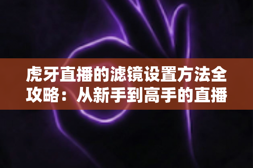 虎牙直播的滤镜设置方法全攻略：从新手到高手的直播画面美化指南