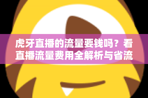 虎牙直播的流量要钱吗？看直播流量费用全解析与省流量实用指南