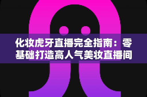 化妆虎牙直播完全指南:零基础打造高人气美妆直播间的实战攻略 化妆虎牙直播完全指南:零基础打造高人气美妆直播间的实战攻略
