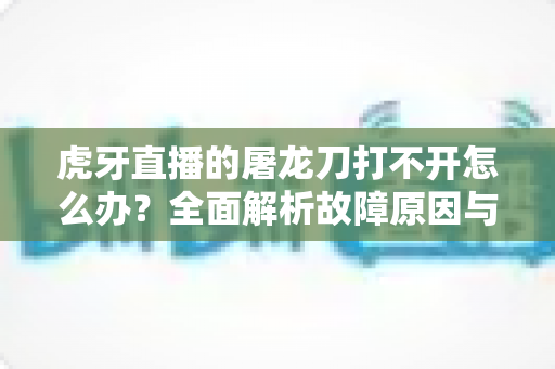 虎牙直播的屠龙刀打不开怎么办？全面解析故障原因与高效解决指南