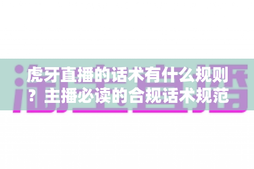 虎牙直播的话术有什么规则？主播必读的合规话术规范与实用技巧全解析