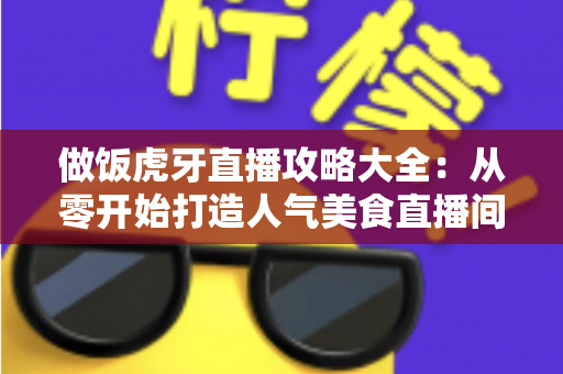 做饭虎牙直播攻略大全:从零开始打造人气美食直播间的实战指南 做饭虎牙直播攻略大全:从零开始打造人气美食直播间的实战指南