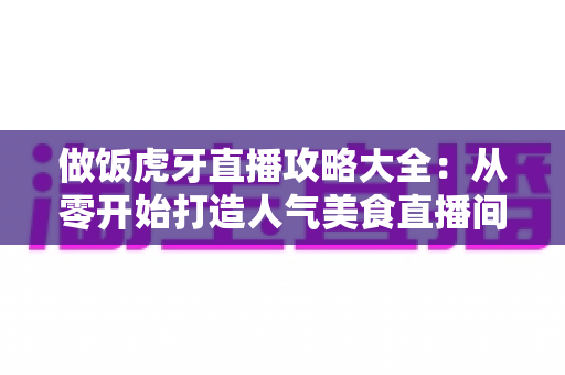 做饭虎牙直播攻略大全：从零开始打造人气美食直播间的实战指南