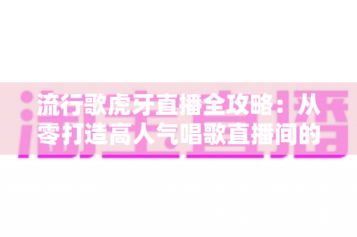 流行歌虎牙直播全攻略：从零打造高人气唱歌直播间的完整秘籍
