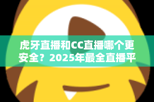 虎牙直播和CC直播哪个更安全？2025年最全直播平台安全对比指南，看这篇就够了！