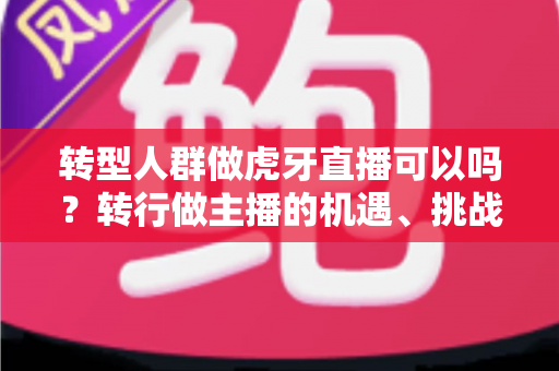 转型人群做虎牙直播可以吗？转行做主播的机遇、挑战与实操指南