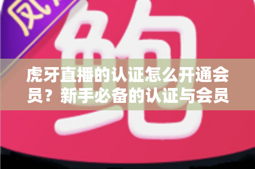 虎牙直播的认证怎么开通会员？新手必备的认证与会员开通全攻略