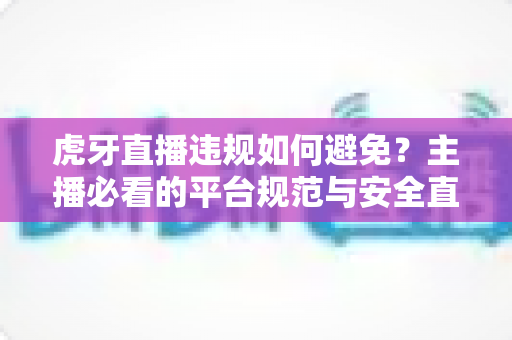 虎牙直播违规如何避免？主播必看的平台规范与安全直播全攻略