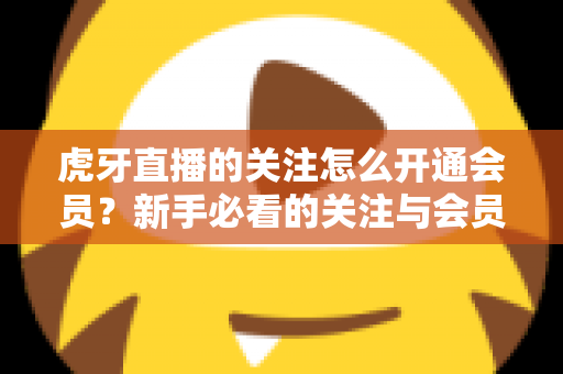 虎牙直播的关注怎么开通会员？新手必看的关注与会员开通全流程指南