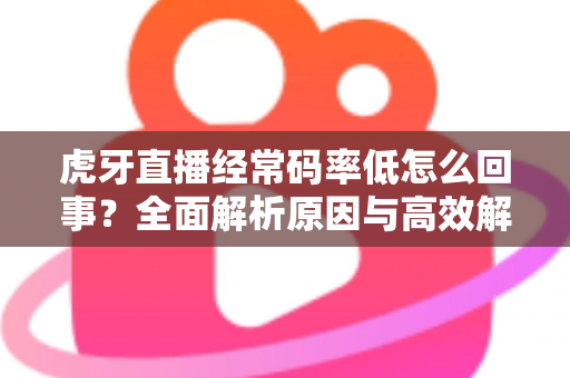 虎牙直播经常码率低怎么回事？全面解析原因与高效解决方案指南