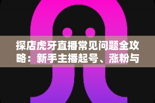 探店虎牙直播常见问题全攻略：新手主播起号、涨粉与变现的一站式实战指南