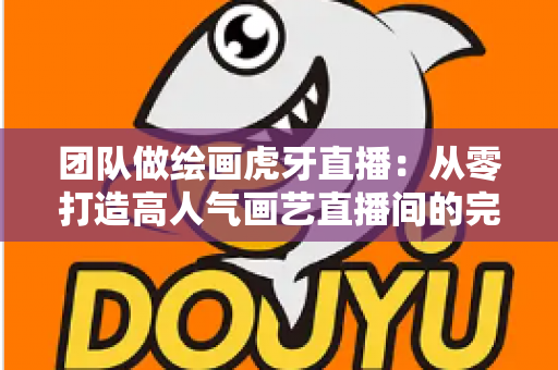 团队做绘画虎牙直播:从零打造高人气画艺直播间的完整运营指南 团队做绘画虎牙直播:从零打造高人气画艺直播间的完整运营指南