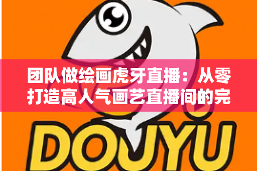 团队做绘画虎牙直播:从零打造高人气画艺直播间的完整运营指南 团队做绘画虎牙直播:从零打造高人气画艺直播间的完整运营指南