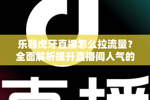 乐器虎牙直播怎么拉流量？全面解析提升直播间人气的实战运营指南