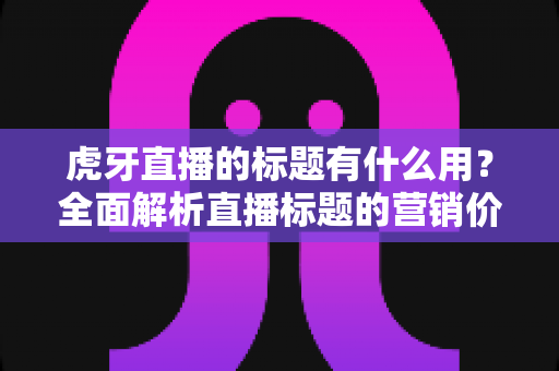 虎牙直播的标题有什么用？全面解析直播标题的营销价值与优化技巧