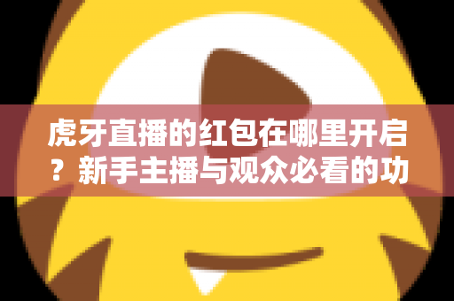 虎牙直播的红包在哪里开启?新手主播与观众必看的功能开启全流程指南 虎牙直播的红包在哪里开启?新手主播与观众必看的功能开启全流程指南