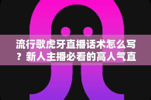流行歌虎牙直播话术怎么写？新人主播必看的高人气直播间话术创作全攻略