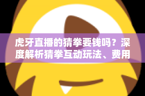虎牙直播的猜拳要钱吗？深度解析猜拳互动玩法、费用真相与安全参与指南