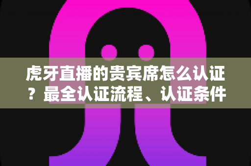 虎牙直播的贵宾席怎么认证？最全认证流程、认证条件与贵宾特权一次讲清