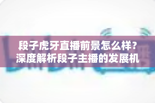 段子虎牙直播前景怎么样？深度解析段子主播的发展机遇、变现渠道与未来趋势