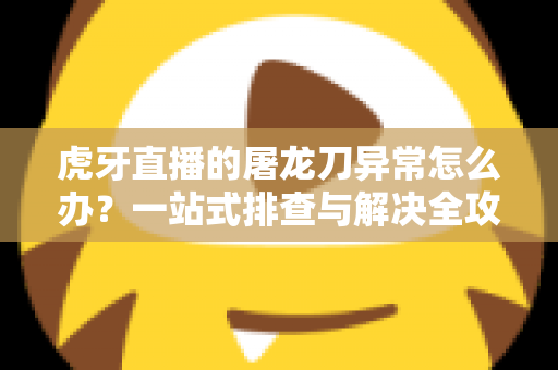 虎牙直播的屠龙刀异常怎么办？一站式排查与解决全攻略