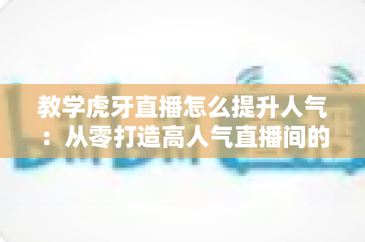 教学虎牙直播怎么提升人气：从零打造高人气直播间的完整实战指南