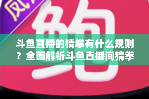 斗鱼直播的猜拳有什么规则？全面解析斗鱼直播间猜拳互动玩法、参与方式与实用技巧