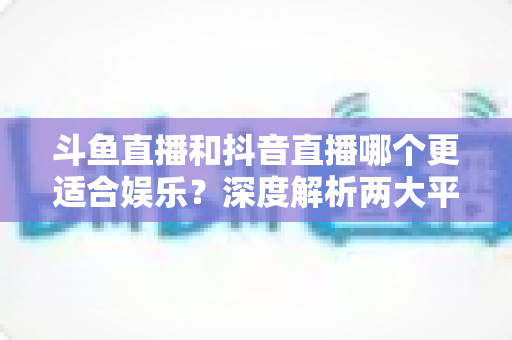 斗鱼直播和抖音直播哪个更适合娱乐？深度解析两大平台的娱乐体验差异