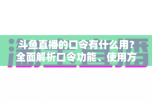 斗鱼直播的口令有什么用？全面解析口令功能、使用方法与实用技巧指南