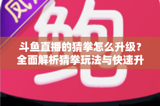 斗鱼直播的猜拳怎么升级？全面解析猜拳玩法与快速升级实用攻略