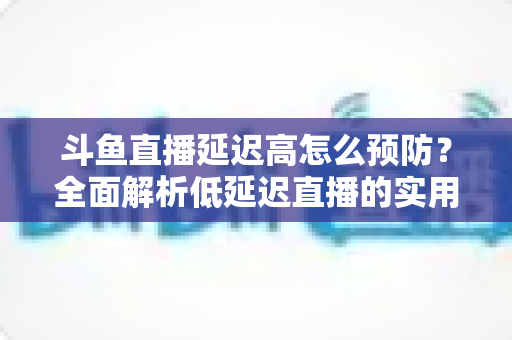 斗鱼直播延迟高怎么预防？全面解析低延迟直播的实用方案与优化技巧