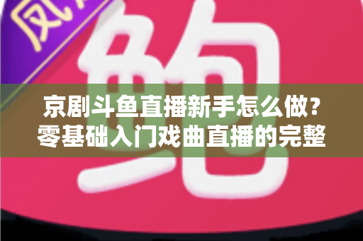 京剧斗鱼直播新手怎么做?零基础入门戏曲直播的完整攻略 京剧斗鱼直播新手怎么做?零基础入门戏曲直播的完整攻略