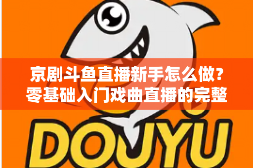 京剧斗鱼直播新手怎么做？零基础入门戏曲直播的完整攻略