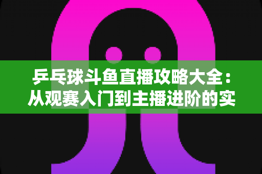 乒乓球斗鱼直播攻略大全：从观赛入门到主播进阶的实用指南