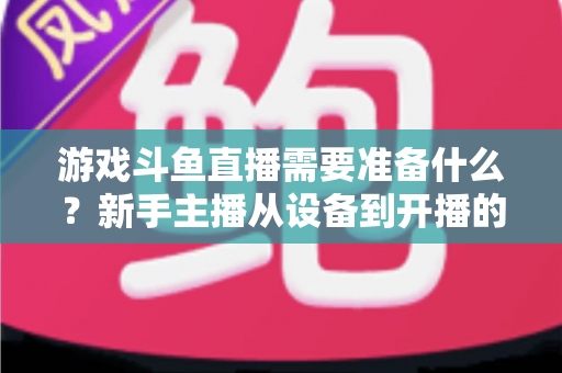 游戏斗鱼直播需要准备什么?新手主播从设备到开播的一站式入门指南 游戏斗鱼直播需要准备什么?新手主播从设备到开播的一站式入门指南