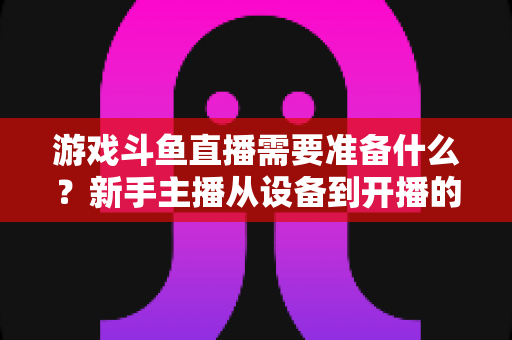 游戏斗鱼直播需要准备什么?新手主播从设备到开播的一站式入门指南 游戏斗鱼直播需要准备什么?新手主播从设备到开播的一站式入门指南