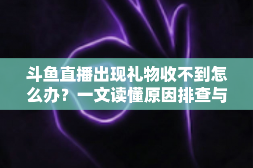 斗鱼直播出现礼物收不到怎么办？一文读懂原因排查与高效解决方案