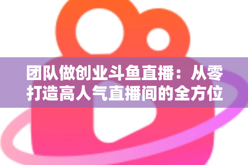 团队做创业斗鱼直播：从零打造高人气直播间的全方位实战指南