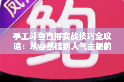 手工斗鱼直播实战技巧全攻略：从零基础到人气主播的完整实战指南