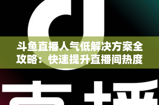 斗鱼直播人气低解决方案全攻略：快速提升直播间热度与流量的实战指南